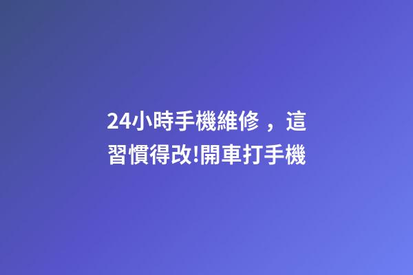 24小時手機維修，這習慣得改!開車打手機